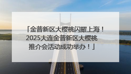 金普新区大樱桃闪耀上海！2025大连金普新区大樱桃推介会活动成功举办！